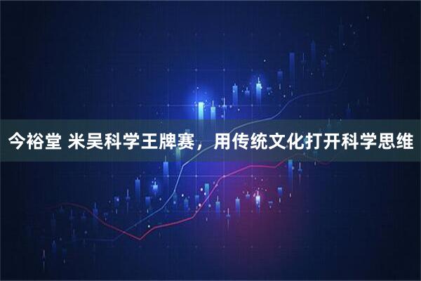 今裕堂 米吴科学王牌赛，用传统文化打开科学思维