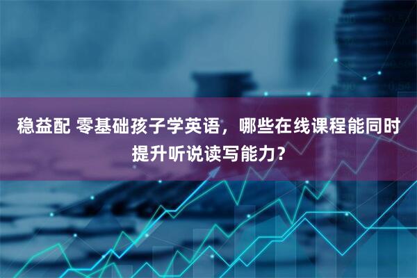 稳益配 零基础孩子学英语，哪些在线课程能同时提升听说读写能力？