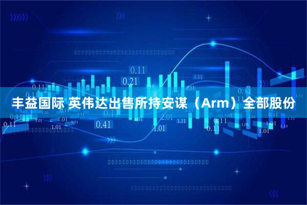 丰益国际 英伟达出售所持安谋（Arm）全部股份
