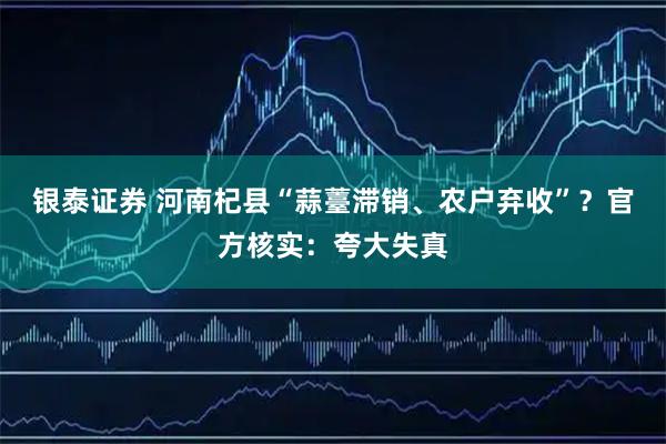 银泰证券 河南杞县“蒜薹滞销、农户弃收”？官方核实：夸大失真