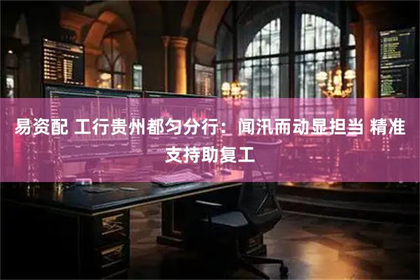易资配 工行贵州都匀分行：闻汛而动显担当 精准支持助复工