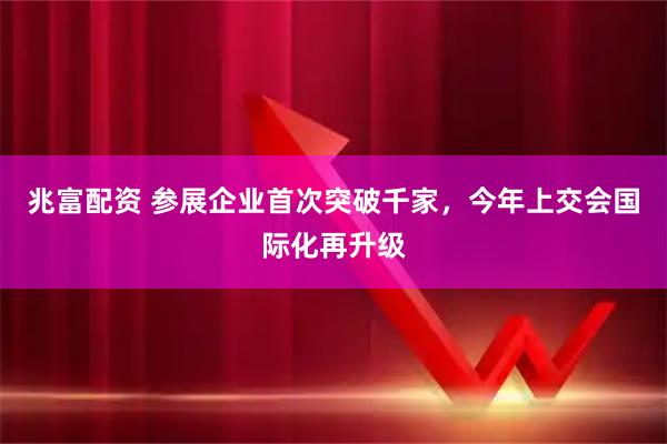 兆富配资 参展企业首次突破千家，今年上交会国际化再升级