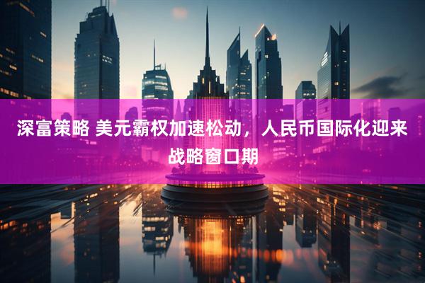 深富策略 美元霸权加速松动，人民币国际化迎来战略窗口期