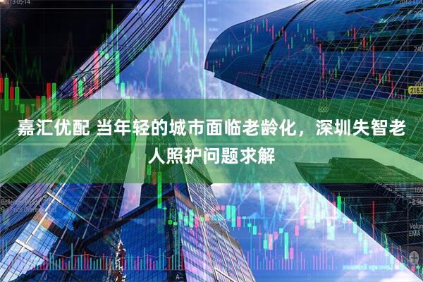 嘉汇优配 当年轻的城市面临老龄化，深圳失智老人照护问题求解
