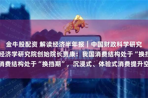 金牛股配资 解读经济半年报｜中国财政科学研究院研究员、华夏新供给经济学研究院创始院长贾康：我国消费结构处于“换挡期”，沉浸式、体验式消费提升空间巨大
