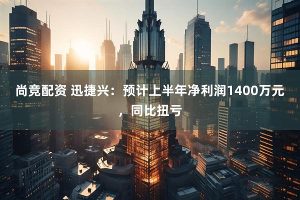 尚竞配资 迅捷兴：预计上半年净利润1400万元，同比扭亏