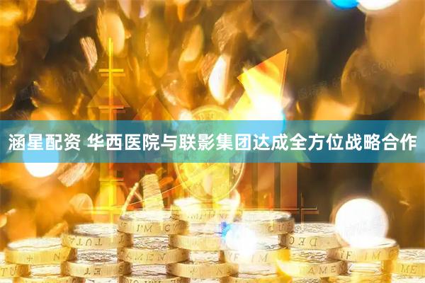 涵星配资 华西医院与联影集团达成全方位战略合作