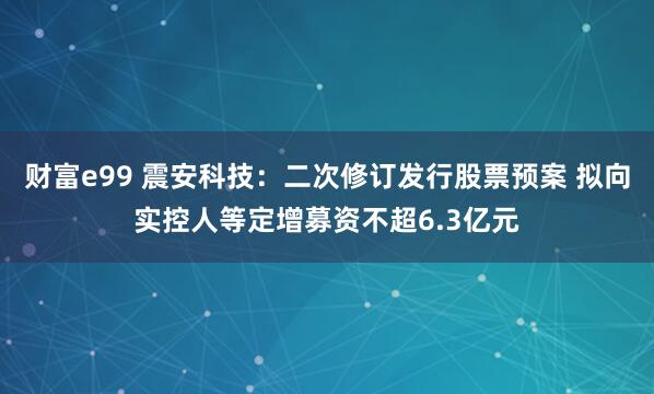 财富e99 震安科技：二次修订发行股票预案 拟向实控人等定增募资不超6.3亿元
