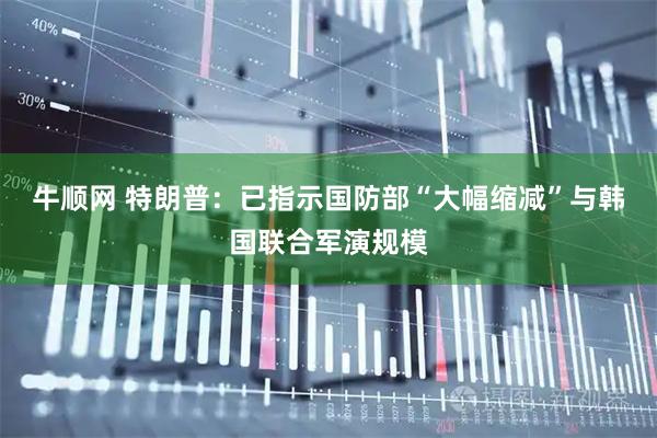 牛顺网 特朗普：已指示国防部“大幅缩减”与韩国联合军演规模